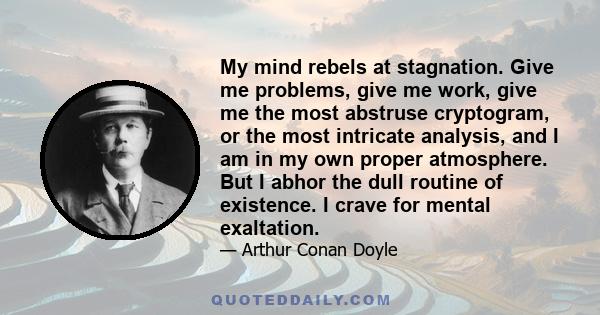 My mind rebels at stagnation. Give me problems, give me work, give me the most abstruse cryptogram, or the most intricate analysis, and I am in my own proper atmosphere. But I abhor the dull routine of existence. I