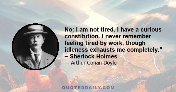 No: I am not tired. I have a curious constitution. I never remember feeling tired by work, though idleness exhausts me completely. ~ Sherlock Holmes