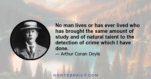 No man lives or has ever lived who has brought the same amount of study and of natural talent to the detection of crime which I have done.