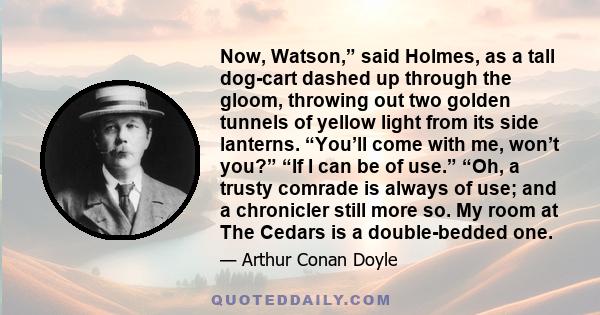 Now, Watson,” said Holmes, as a tall dog-cart dashed up through the gloom, throwing out two golden tunnels of yellow light from its side lanterns. “You’ll come with me, won’t you?” “If I can be of use.” “Oh, a trusty