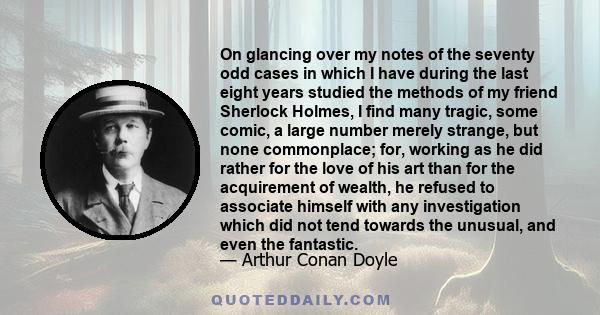 On glancing over my notes of the seventy odd cases in which I have during the last eight years studied the methods of my friend Sherlock Holmes, I find many tragic, some comic, a large number merely strange, but none