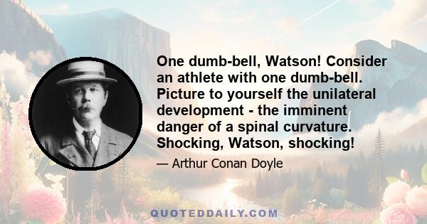 One dumb-bell, Watson! Consider an athlete with one dumb-bell. Picture to yourself the unilateral development - the imminent danger of a spinal curvature. Shocking, Watson, shocking!