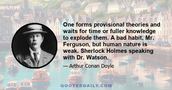 One forms provisional theories and waits for time or fuller knowledge to explode them. A bad habit, Mr. Ferguson, but human nature is weak. Sherlock Holmes speaking with Dr. Watson.