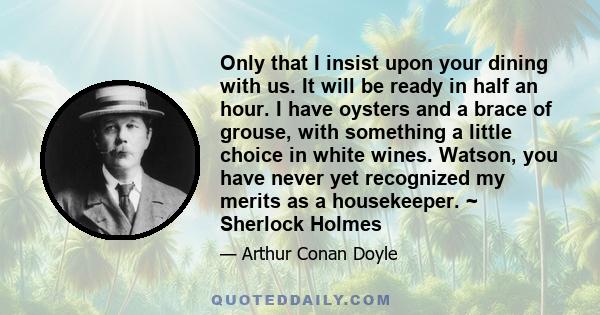 Only that I insist upon your dining with us. It will be ready in half an hour. I have oysters and a brace of grouse, with something a little choice in white wines. Watson, you have never yet recognized my merits as a