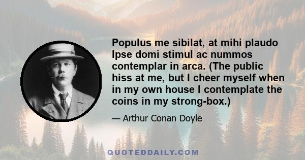 Populus me sibilat, at mihi plaudo Ipse domi stimul ac nummos contemplar in arca. (The public hiss at me, but I cheer myself when in my own house I contemplate the coins in my strong-box.)