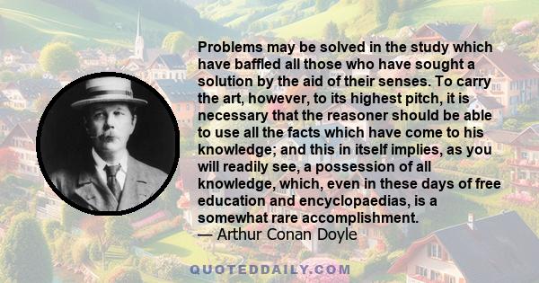 Problems may be solved in the study which have baffled all those who have sought a solution by the aid of their senses. To carry the art, however, to its highest pitch, it is necessary that the reasoner should be able