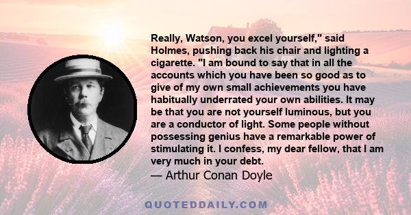 Really, Watson, you excel yourself, said Holmes, pushing back his chair and lighting a cigarette. I am bound to say that in all the accounts which you have been so good as to give of my own small achievements you have