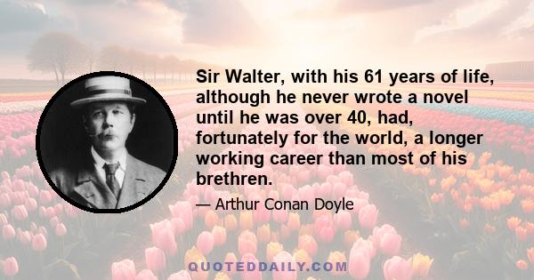 Sir Walter, with his 61 years of life, although he never wrote a novel until he was over 40, had, fortunately for the world, a longer working career than most of his brethren.