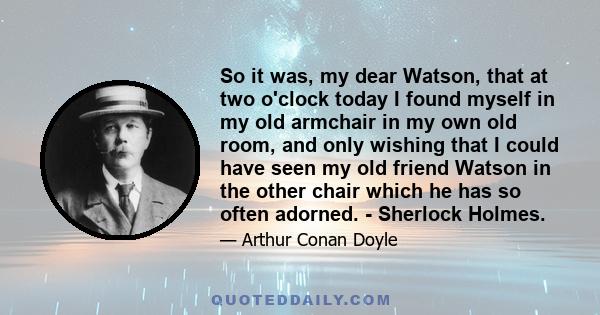 So it was, my dear Watson, that at two o'clock today I found myself in my old armchair in my own old room, and only wishing that I could have seen my old friend Watson in the other chair which he has so often adorned. - 