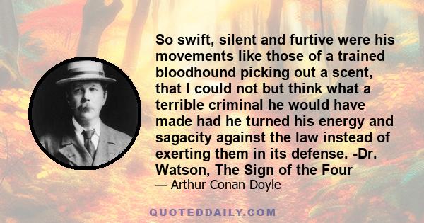 So swift, silent and furtive were his movements like those of a trained bloodhound picking out a scent, that I could not but think what a terrible criminal he would have made had he turned his energy and sagacity