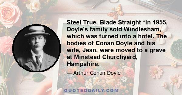 Steel True, Blade Straight *In 1955, Doyle's family sold Windlesham, which was turned into a hotel. The bodies of Conan Doyle and his wife, Jean, were moved to a grave at Minstead Churchyard, Hampshire.