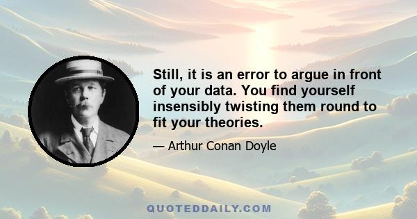 Still, it is an error to argue in front of your data. You find yourself insensibly twisting them round to fit your theories.