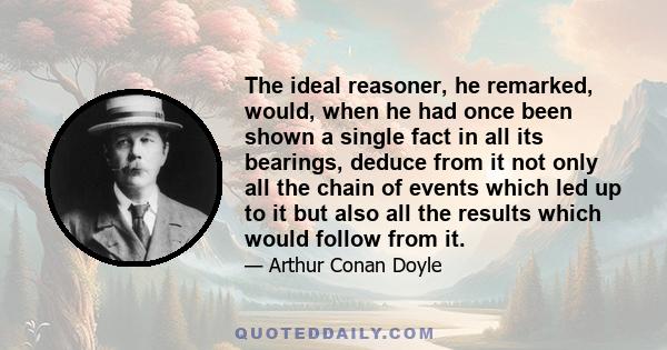 The ideal reasoner, he remarked, would, when he had once been shown a single fact in all its bearings, deduce from it not only all the chain of events which led up to it but also all the results which would follow from