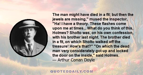 The man might have died in a fit; but then the jewels are missing, mused the Inspector, Ha! I have a theory. These flashes come upon me at times... What do you think of this, Holmes? Sholto was, on his own confession,