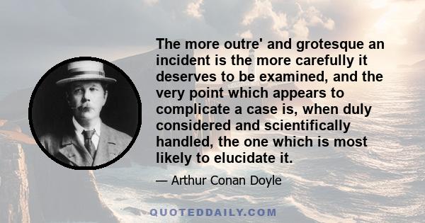 The more outre' and grotesque an incident is the more carefully it deserves to be examined, and the very point which appears to complicate a case is, when duly considered and scientifically handled, the one which is