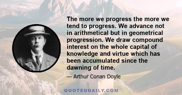 The more we progress the more we tend to progress. We advance not in arithmetical but in geometrical progression. We draw compound interest on the whole capital of knowledge and virtue which has been accumulated since