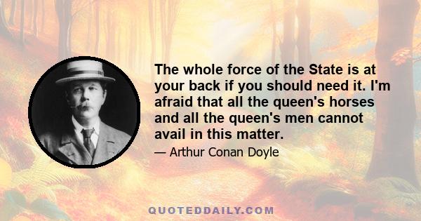 The whole force of the State is at your back if you should need it. I'm afraid that all the queen's horses and all the queen's men cannot avail in this matter.