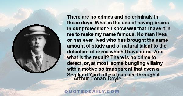 There are no crimes and no criminals in these days. What is the use of having brains in our profession? I know well that I have it in me to make my name famous. No man lives or has ever lived who has brought the same