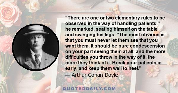 There are one or two elementary rules to be observed in the way of handling patients, he remarked, seating himself on the table and swinging his legs. The most obvious is that you must never let them see that you want