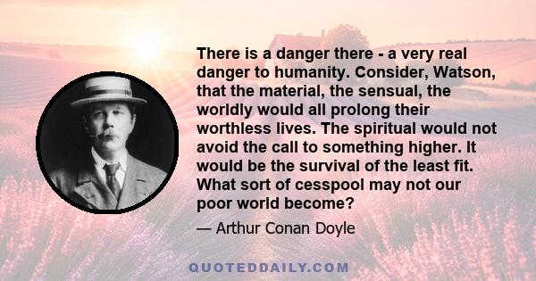 There is a danger there - a very real danger to humanity. Consider, Watson, that the material, the sensual, the worldly would all prolong their worthless lives. The spiritual would not avoid the call to something