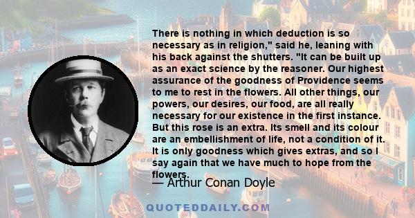 There is nothing in which deduction is so necessary as in religion, said he, leaning with his back against the shutters. It can be built up as an exact science by the reasoner. Our highest assurance of the goodness of