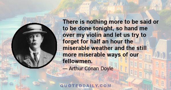 There is nothing more to be said or to be done tonight, so hand me over my violin and let us try to forget for half an hour the miserable weather and the still more miserable ways of our fellowmen.