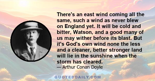 There's an east wind coming all the same, such a wind as never blew on England yet. It will be cold and bitter, Watson, and a good many of us may wither before its blast. But it's God's own wind none the less and a