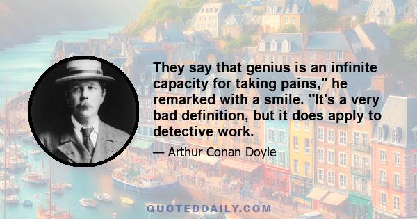 They say that genius is an infinite capacity for taking pains, he remarked with a smile. It's a very bad definition, but it does apply to detective work.