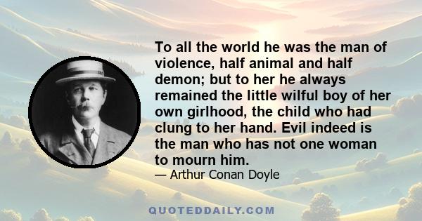 To all the world he was the man of violence, half animal and half demon; but to her he always remained the little wilful boy of her own girlhood, the child who had clung to her hand. Evil indeed is the man who has not