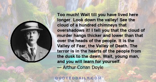 Too much! Wait till you have lived here longer. Look down the valley! See the cloud of a hundred chimneys that overshadows it! I tell you that the cloud of murder hangs thicker and lower than that over the heads of the