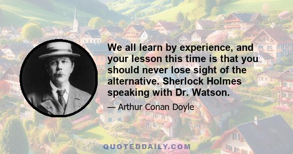 We all learn by experience, and your lesson this time is that you should never lose sight of the alternative. Sherlock Holmes speaking with Dr. Watson.