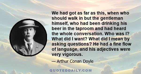 We had got as far as this, when who should walk in but the gentleman himself, who had been drinking his beer in the taproom and had heard the whole conversation. Who was I? What did I want? What did I mean by asking