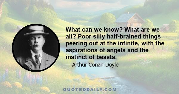 What can we know? What are we all? Poor silly half-brained things peering out at the infinite, with the aspirations of angels and the instinct of beasts.