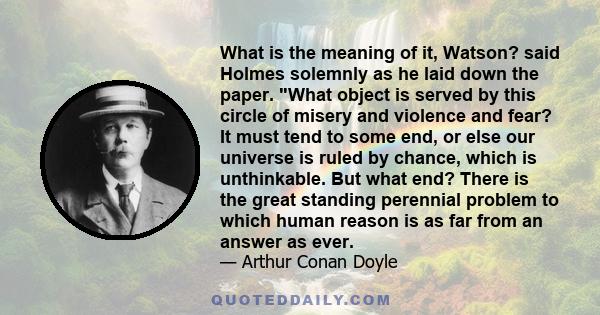 What is the meaning of it, Watson? said Holmes solemnly as he laid down the paper. What object is served by this circle of misery and violence and fear? It must tend to some end, or else our universe is ruled by chance, 