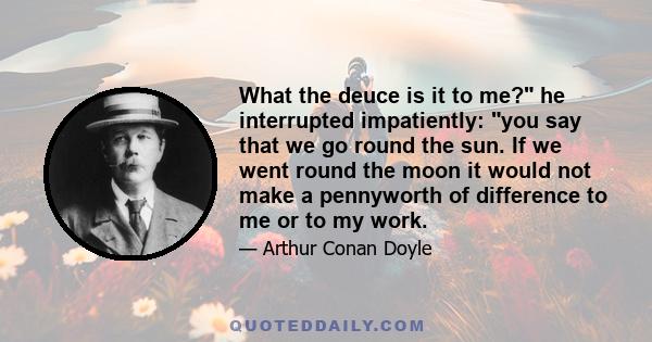 What the deuce is it to me? he interrupted impatiently: you say that we go round the sun. If we went round the moon it would not make a pennyworth of difference to me or to my work.