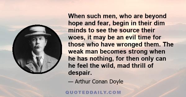 When such men, who are beyond hope and fear, begin in their dim minds to see the source their woes, it may be an evil time for those who have wronged them. The weak man becomes strong when he has nothing, for then only