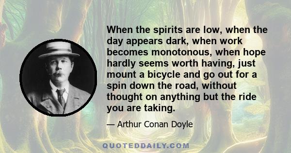 When the spirits are low, when the day appears dark, when work becomes monotonous, when hope hardly seems worth having, just mount a bicycle and go out for a spin down the road, without thought on anything but the ride