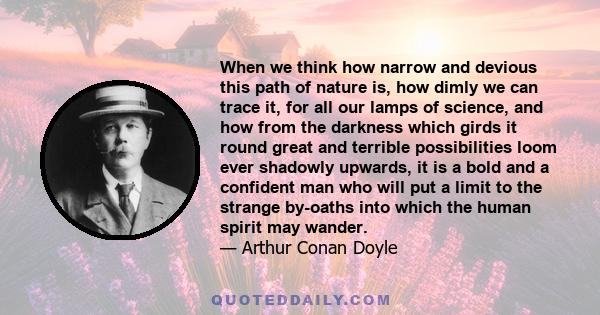 When we think how narrow and devious this path of nature is, how dimly we can trace it, for all our lamps of science, and how from the darkness which girds it round great and terrible possibilities loom ever shadowly