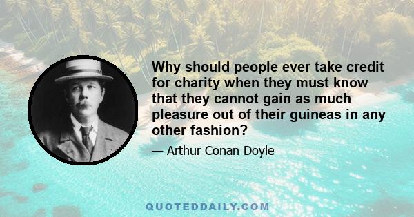 Why should people ever take credit for charity when they must know that they cannot gain as much pleasure out of their guineas in any other fashion?