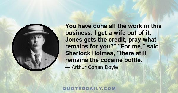 You have done all the work in this business. I get a wife out of it, Jones gets the credit, pray what remains for you? For me, said Sherlock Holmes, there still remains the cocaine bottle.