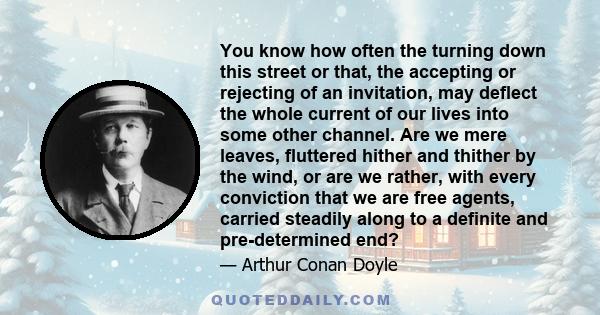 You know how often the turning down this street or that, the accepting or rejecting of an invitation, may deflect the whole current of our lives into some other channel. Are we mere leaves, fluttered hither and thither