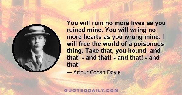 You will ruin no more lives as you ruined mine. You will wring no more hearts as you wrung mine. I will free the world of a poisonous thing. Take that, you hound, and that! - and that! - and that! - and that!