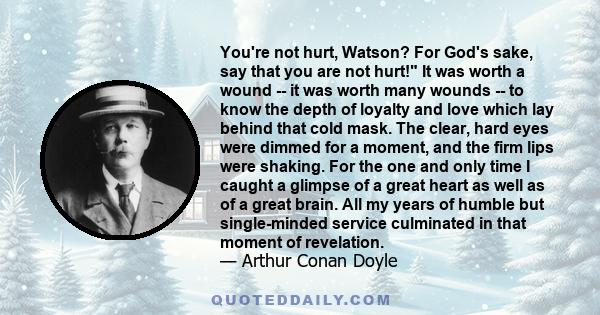 You're not hurt, Watson? For God's sake, say that you are not hurt! It was worth a wound -- it was worth many wounds -- to know the depth of loyalty and love which lay behind that cold mask. The clear, hard eyes were