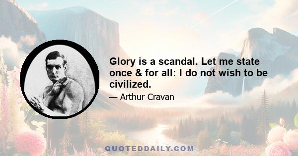 Glory is a scandal. Let me state once & for all: I do not wish to be civilized.