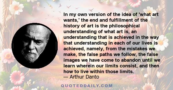 In my own version of the idea of 'what art wants,' the end and fulfillment of the history of art is the philosophical understanding of what art is, an understanding that is achieved in the way that understanding in each 