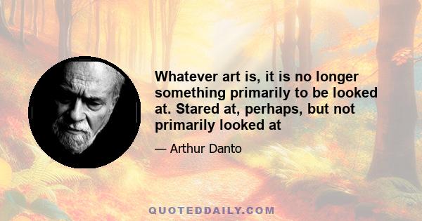 Whatever art is, it is no longer something primarily to be looked at. Stared at, perhaps, but not primarily looked at