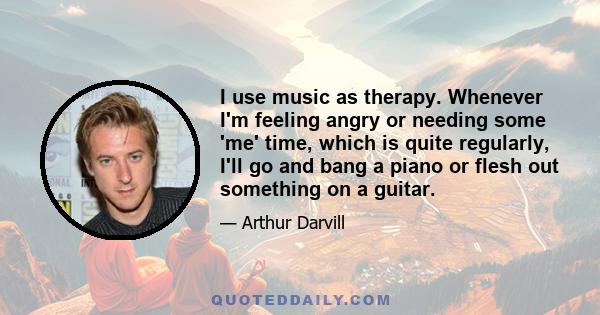 I use music as therapy. Whenever I'm feeling angry or needing some 'me' time, which is quite regularly, I'll go and bang a piano or flesh out something on a guitar.