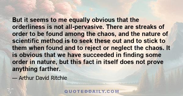 But it seems to me equally obvious that the orderliness is not all-pervasive. There are streaks of order to be found among the chaos, and the nature of scientific method is to seek these out and to stick to them when