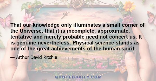 That our knowledge only illuminates a small corner of the Universe, that it is incomplete, approximate, tentative and merely probable need not concert us. It is genuine nevertheless. Physical science stands as one of