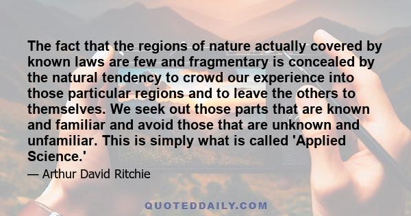 The fact that the regions of nature actually covered by known laws are few and fragmentary is concealed by the natural tendency to crowd our experience into those particular regions and to leave the others to